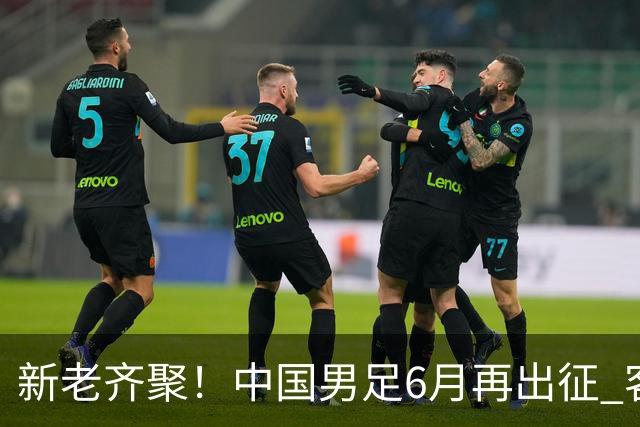 新老齐聚！中国男足6月再出征 客战新加坡主场对阵泰国