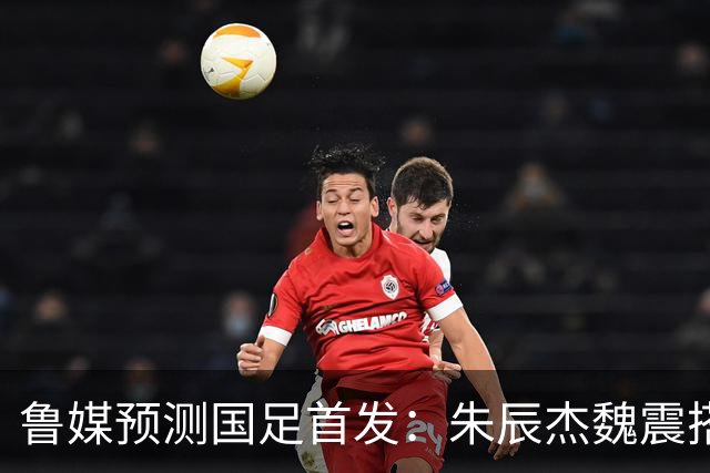 鲁媒预测国足首发：朱辰杰魏震搭档中后卫，韦世豪张玉宁挑大梁